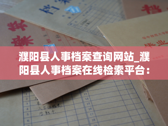 濮阳县人事档案查询网站_濮阳县人事档案在线检索平台：您身份证明的官方依据。