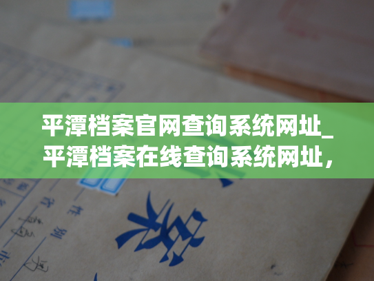 平潭档案官网查询系统网址_平潭档案在线查询系统网址，轻松查询你所需的档案信息。