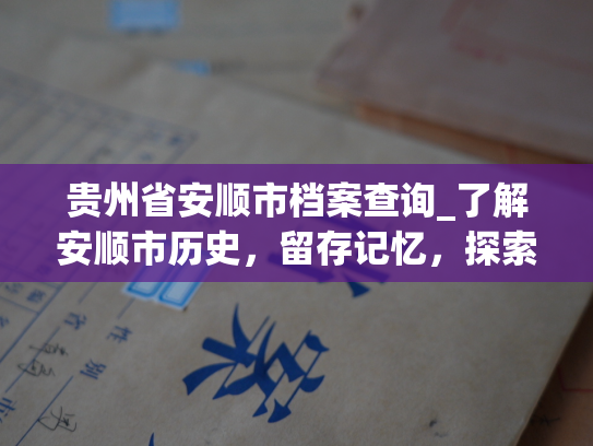 贵州省安顺市档案查询_了解安顺市历史，留存记忆，探索过去