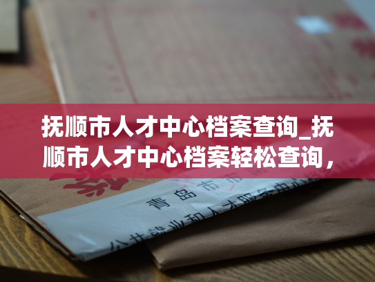 抚顺市人才中心档案查询_抚顺市人才中心档案轻松查询，让人才管理更加高效。