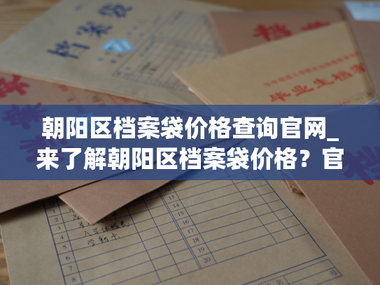 朝阳区档案袋价格查询官网_来了解朝阳区档案袋价格？官网为你提供详细信息！