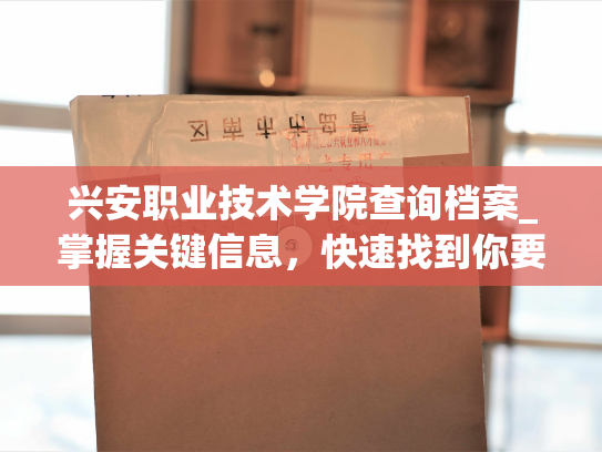 兴安职业技术学院查询档案_掌握关键信息，快速找到你要的档案