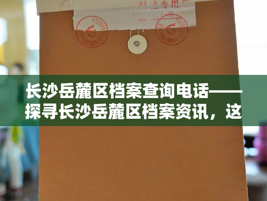 长沙岳麓区档案查询电话——探寻长沙岳麓区档案资讯，这个电话你不能错过！