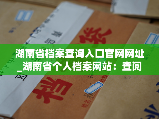 湖南省档案查询入口官网网址_湖南省个人档案网站：查阅、下载、修改个人档案的专业渠道