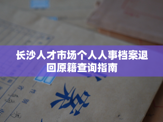 长沙人才市场个人人事档案退回原籍查询指南