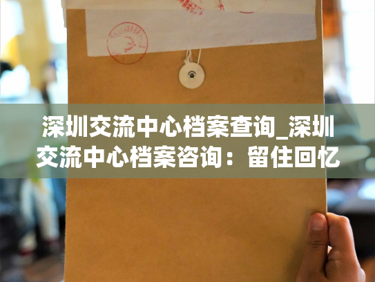深圳交流中心档案查询_深圳交流中心档案咨询：留住回忆，重塑历史。
