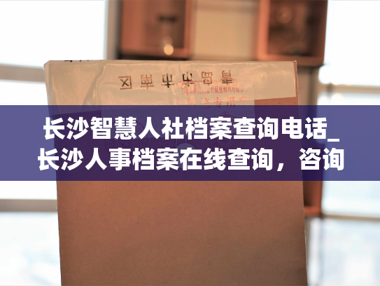 长沙智慧人社档案查询电话_长沙人事档案在线查询，咨询电话随时为您服务！
