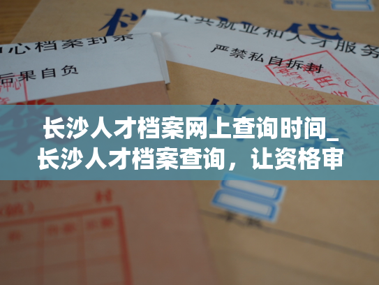 长沙人才档案网上查询时间_长沙人才档案查询，让资格审核更高效