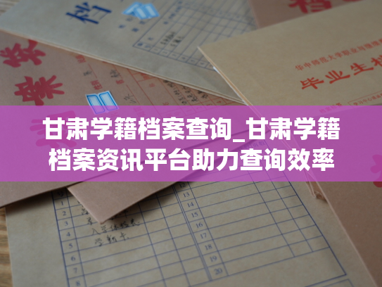 甘肃学籍档案查询_甘肃学籍档案资讯平台助力查询效率