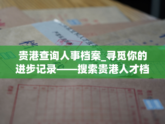 贵港查询人事档案_寻觅你的进步记录——搜索贵港人才档案