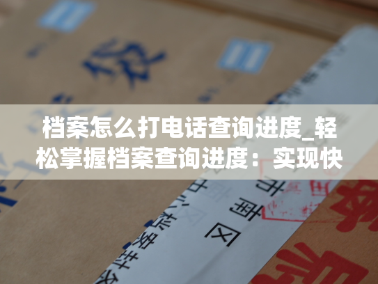 档案怎么打电话查询进度_轻松掌握档案查询进度：实现快捷查询的方法