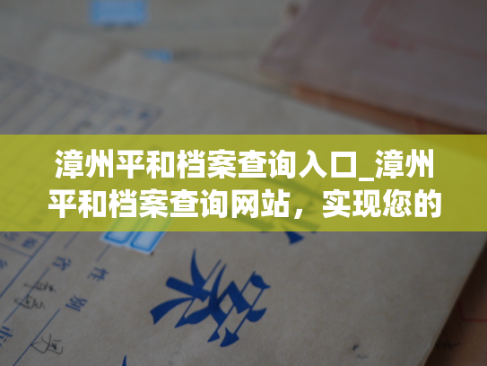 漳州平和档案查询入口_漳州平和档案查询网站，实现您的个人档案快速查询。