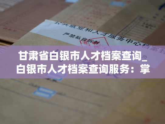 甘肃省白银市人才档案查询_白银市人才档案查询服务：掌握人事信息，快速匹配职业机会。
