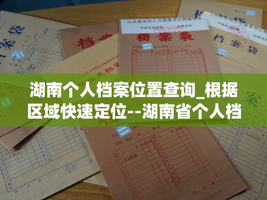 湖南个人档案位置查询_根据区域快速定位--湖南省个人档案地点查询