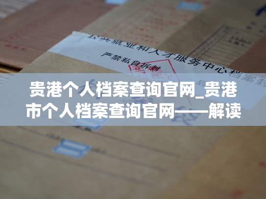 贵港个人档案查询官网_贵港市个人档案查询官网——解读个人历史，留住珍贵记忆。