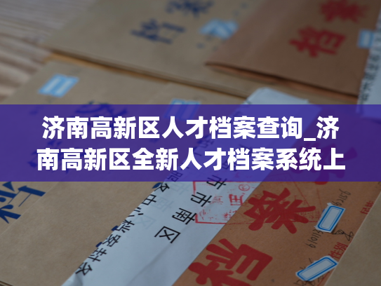 济南高新区人才档案查询_济南高新区全新人才档案系统上线，立即查询人才信息！