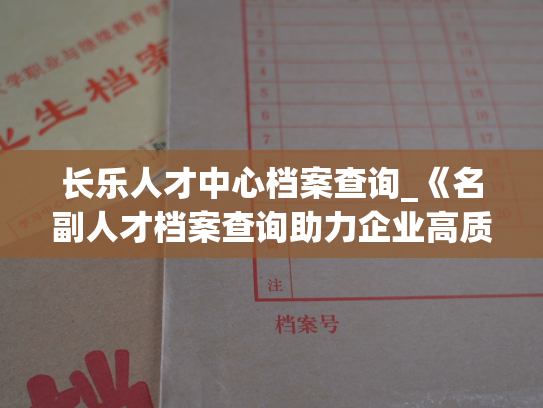 长乐人才中心档案查询_《名副人才档案查询助力企业高质量发展》