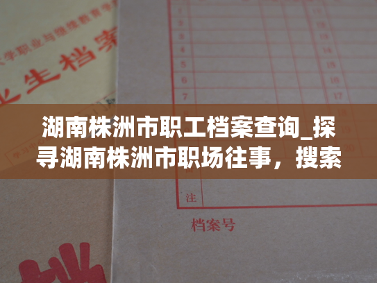 湖南株洲市职工档案查询_探寻湖南株洲市职场往事，搜索档案渊源。