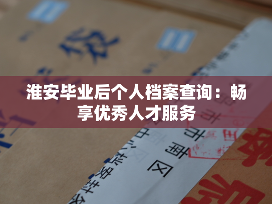 淮安毕业后个人档案查询：畅享优秀人才服务