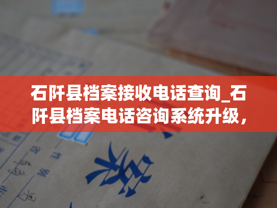 石阡县档案接收电话查询_石阡县档案电话咨询系统升级，欢迎市民致电查询档案接收情况