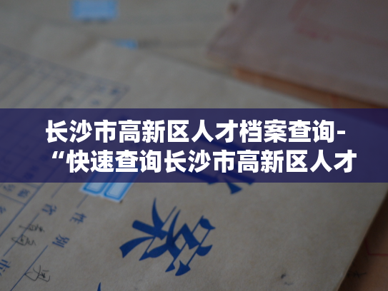 长沙市高新区人才档案查询-“快速查询长沙市高新区人才档案，轻松了解人才信息。”