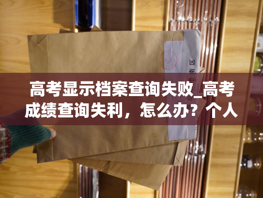 高考显示档案查询失败_高考成绩查询失利，怎么办？个人档案退回原籍后如何查询的指南