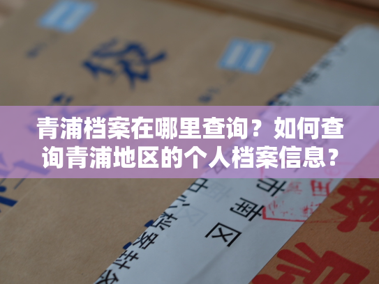 青浦档案在哪里查询？如何查询青浦地区的个人档案信息？