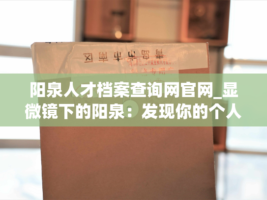 阳泉人才档案查询网官网_显微镜下的阳泉：发现你的个人人才档案之旅