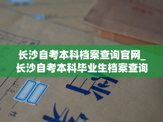 长沙自考本科档案查询官网_长沙自考本科毕业生档案查询指南