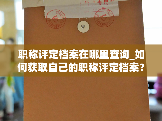 职称评定档案在哪里查询_如何获取自己的职称评定档案？