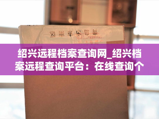 绍兴远程档案查询网_绍兴档案远程查询平台：在线查询个人或企业档案，省时、高效、安全。