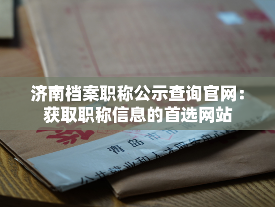 济南档案职称公示查询官网：获取职称信息的首选网站