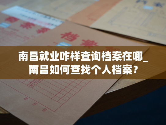 南昌就业咋样查询档案在哪_南昌如何查找个人档案？