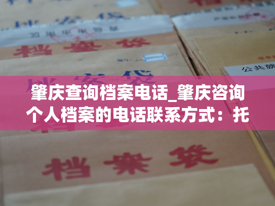 肇庆查询档案电话_肇庆咨询个人档案的电话联系方式：托管及查询自己的档案