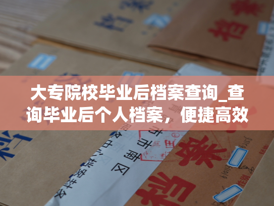 大专院校毕业后档案查询_查询毕业后个人档案，便捷高效的网上服务。