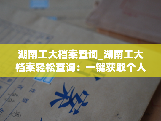 湖南工大档案查询_湖南工大档案轻松查询：一键获取个人档案信息