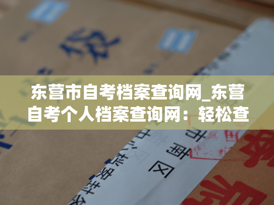 东营市自考档案查询网_东营自考个人档案查询网：轻松查阅个人档案，快捷查询考试成绩。