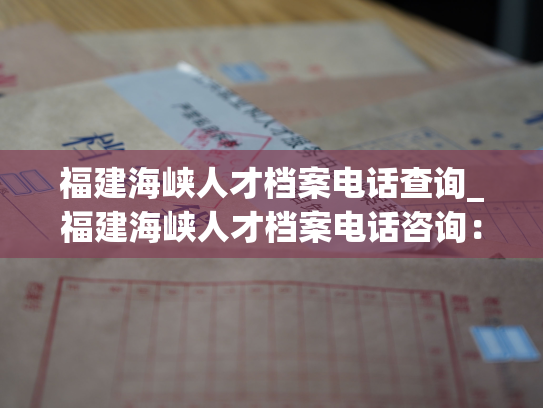 福建海峡人才档案电话查询_福建海峡人才档案电话咨询：轻松查询个人信息