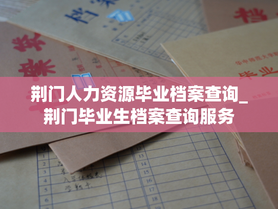 荆门人力资源毕业档案查询_荆门毕业生档案查询服务