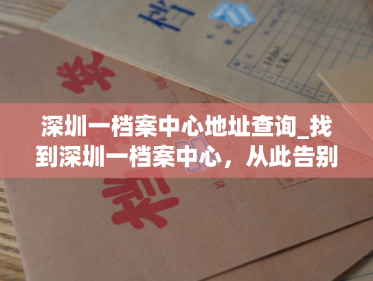 深圳一档案中心地址查询_找到深圳一档案中心，从此告别地址烦恼！