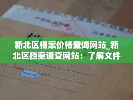 新北区档案价格查询网站_新北区档案调查网站：了解文件保管服务的成本和品质