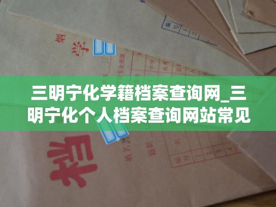 三明宁化学籍档案查询网_三明宁化个人档案查询网站常见问题及解决方法
