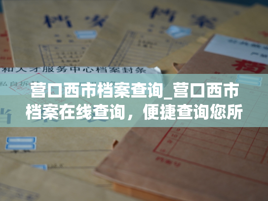 营口西市档案查询_营口西市档案在线查询，便捷查询您所需的各类档案信息。