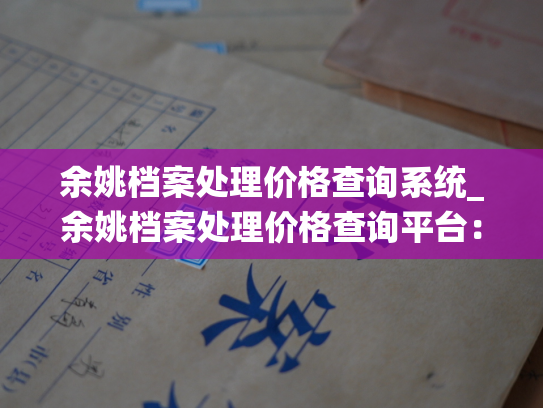 余姚档案处理价格查询系统_余姚档案处理价格查询平台：让档案处理价值尽在掌握