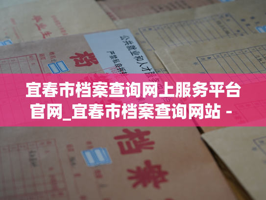 宜春市档案查询网上服务平台官网_宜春市档案查询网站 - 便捷查询您所需的个人档案信息！