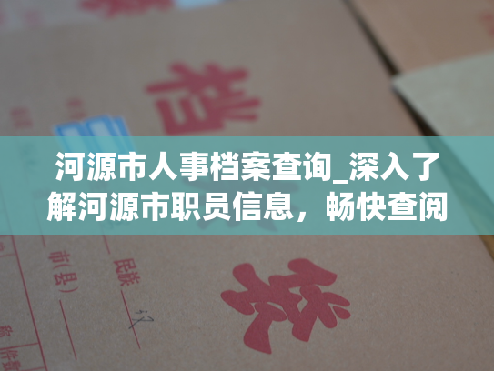 河源市人事档案查询_深入了解河源市职员信息，畅快查阅河源市员工档案