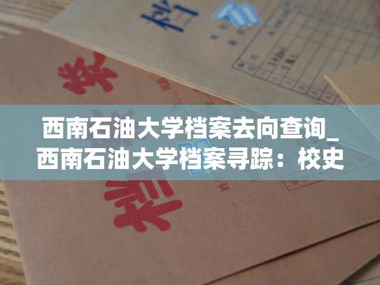 西南石油大学档案去向查询_西南石油大学档案寻踪：校史馆里悉心保管