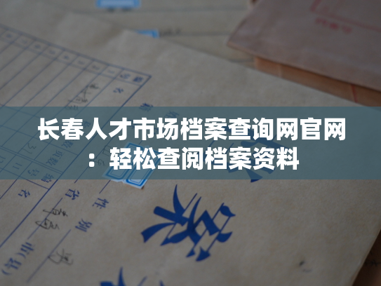 长春人才市场档案查询网官网：轻松查阅档案资料