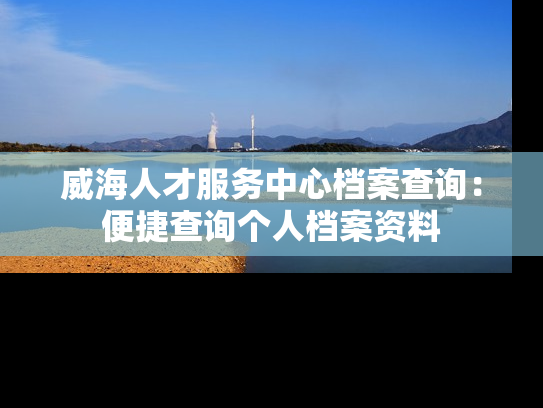 威海人才服务中心档案查询：便捷查询个人档案资料