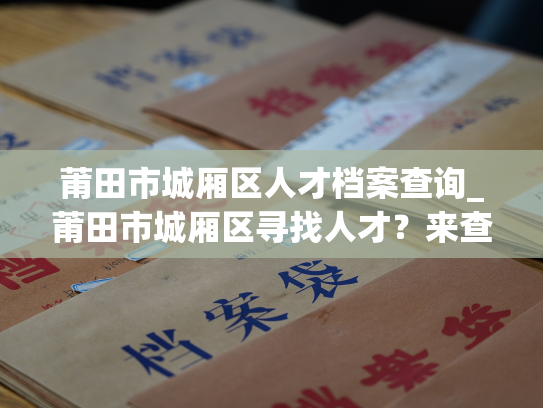 莆田市城厢区人才档案查询_莆田市城厢区寻找人才？来查询我们的人才档案，找到最佳人选。